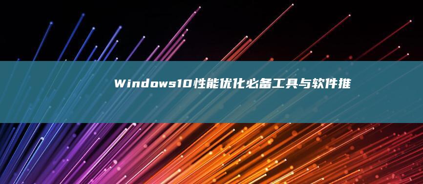 Windows 10性能优化：必备工具与软件推荐