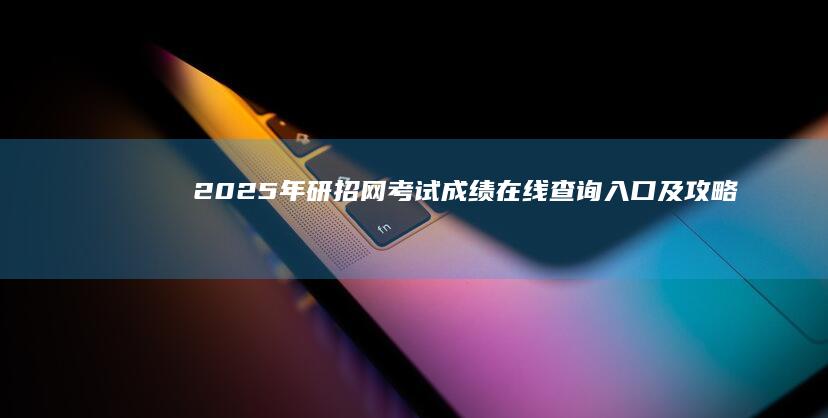 2025年研招网考试成绩在线查询入口及攻略